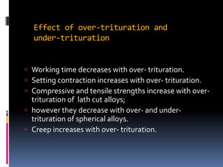 Effect of over-trituration and
under-trituration
 Working time decreases with over- trituration.
 Setting contraction increases with over- trituration.
 Compressive and tensile strengths increase with over-
trituration of lath cut alloys;
 however they decrease with over- and under-
trituration of spherical alloys.
 Creep increases with over- trituration.
 
