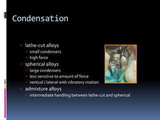 Condensation
 lathe-cut alloys
 small condensers
 high force
 spherical alloys
 large condensers
 less sensitive to amount of force
 vertical / lateral with vibratory motion
 admixture alloys
 intermediate handling between lathe-cut and spherical
 