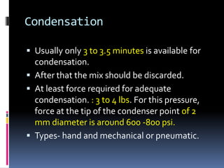 Condensation
 Usually only 3 to 3.5 minutes is available for
condensation.
 After that the mix should be discarded.
 At least force required for adequate
condensation. : 3 to 4 lbs. For this pressure,
force at the tip of the condenser point of 2
mm diameter is around 600 -800 psi.
 Types- hand and mechanical or pneumatic.
 