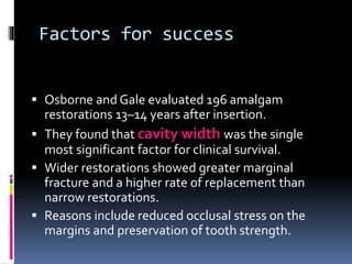 Factors for success
 Osborne and Gale evaluated 196 amalgam
restorations 13–14 years after insertion.
 They found that cavity width was the single
most significant factor for clinical survival.
 Wider restorations showed greater marginal
fracture and a higher rate of replacement than
narrow restorations.
 Reasons include reduced occlusal stress on the
margins and preservation of tooth strength.
 