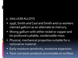 2. GALLIUM ALLOYS
 1956, Smith and Caul and Smith and co-workers
claimed gallium as an alternate to mercury.
 Mixing gallium with either nickel or copper and
tin produced a pliable, condensable mass.
 Physical, mechanical properties suitable for a
restorative material.
 Early moisture sensitivity, excessive expansion.
 Toxic corrosion products accumulate on surface.
 