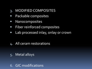 3. MODIFIED COMPOSITES
 Packable composites
 Nanocomposites
 Fiber reinforced composites
 Lab processed inlay, onlay or crown
4. All ceram restorations
5. Metal alloys
6. GIC modifications
 