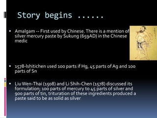 Story begins ......
 Amalgam -- First used by Chinese.There is a mention of
silver mercury paste by Sukung (659AD) in the Chinese
medic
 1578-lshitichen used 100 parts if Hg, 45 parts ofAg and 100
parts of Sn
 LiuWen-Thai (1508) and Li Shih-Chen (1578) discussed its
formulation; 100 parts of mercury to 45 parts of silver and
900 parts of tin, trituration of these ingredients produced a
paste said to be as solid as silver
 