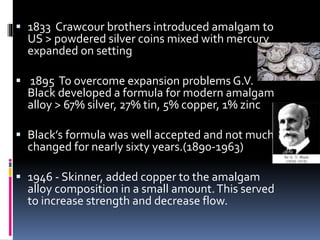  1833 Crawcour brothers introduced amalgam to
US > powdered silver coins mixed with mercury
expanded on setting
 1895 To overcome expansion problems G.V.
Black developed a formula for modern amalgam
alloy > 67% silver, 27% tin, 5% copper, 1% zinc
 Black’s formula was well accepted and not much
changed for nearly sixty years.(1890-1963)
 1946 - Skinner, added copper to the amalgam
alloy composition in a small amount.This served
to increase strength and decrease flow.
 