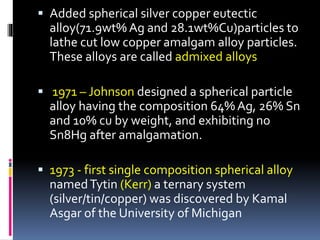  Added spherical silver copper eutectic
alloy(71.9wt% Ag and 28.1wt%Cu)particles to
lathe cut low copper amalgam alloy particles.
These alloys are called admixed alloys
 1971 – Johnson designed a spherical particle
alloy having the composition 64% Ag, 26% Sn
and 10% cu by weight, and exhibiting no
Sn8Hg after amalgamation.
 1973 - first single composition spherical alloy
namedTytin (Kerr) a ternary system
(silver/tin/copper) was discovered by Kamal
Asgar of the University of Michigan
 