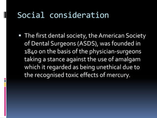 Social consideration
 The first dental society, the American Society
of Dental Surgeons (ASDS), was founded in
1840 on the basis of the physician-surgeons
taking a stance against the use of amalgam
which it regarded as being unethical due to
the recognised toxic effects of mercury.
 