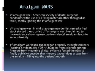Amalgam WARS
 1st amalgam war : American society of dental surgeons
condemmed the use of all filling materials other than gold as
toxic , therby igniting the 1st amalgam war
 2nd amalgam war : In mid 1920 a german dentist named alfred
stock started the so called 2nd amalgam war . He claimed to
have evidence showing mercury from dental amalgam leads to
serious toxicity
 3rd amalgam war (1970-1990) began primarily through seminars
, writing & videotapes if Dr HA huggins from colorado springs .
Pressure from mounting clinical evidence forced the ADA to
finally publicly concede that mercury vapour does escape from
the amalgam filling into the patient’s mouth
 