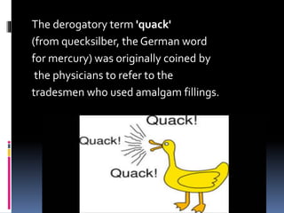 The derogatory term 'quack'
(from quecksilber, the German word
for mercury) was originally coined by
the physicians to refer to the
tradesmen who used amalgam fillings.
 