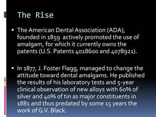 The Rise
 The American Dental Association (ADA),
founded in 1859 actively promoted the use of
amalgam, for which it currently owns the
patents (U.S. Patents 4018600 and 4078921).
 In 1877, J. Foster Flagg, managed to change the
attitude toward dental amalgams. He published
the results of his laboratory tests and 5-year
clinical observation of new alloys with 60% of
silver and 40% of tin as major constituents in
1881 and thus predated by some 15 years the
work of G.V. Black.
 