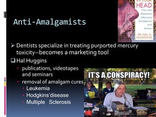Anti-Amalgamists
 Dentists specialize in treating purported mercury
toxicity--becomes a marketing tool
Hal Huggins
 publications, videotapes
and seminars
 removal of amalgam cures
 Leukemia
 Hodgkins’disease
 Multiple Sclerosis
 