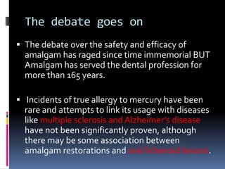 The debate goes on
 The debate over the safety and efficacy of
amalgam has raged since time immemorial BUT
Amalgam has served the dental profession for
more than 165 years.
 Incidents of true allergy to mercury have been
rare and attempts to link its usage with diseases
like multiple sclerosis and Alzheimer’s disease
have not been significantly proven, although
there may be some association between
amalgam restorations and oral lichenoid lesions.
 