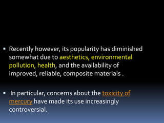  Recently however, its popularity has diminished
somewhat due to aesthetics, environmental
pollution, health, and the availability of
improved, reliable, composite materials .
 In particular, concerns about the toxicity of
mercury have made its use increasingly
controversial.
 