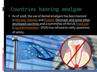 Countries banning amalgam
 As of 2008, the use of dental amalgam has been banned
in Norway, Sweden and Finland, Denmark and some other
developed countries and a committee of the US Food and
Drug Administration (FDA) has refused to ratify assertions
of safety.
 