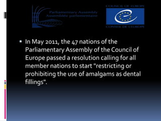  In May 2011, the 47 nations of the
Parliamentary Assembly of the Council of
Europe passed a resolution calling for all
member nations to start "restricting or
prohibiting the use of amalgams as dental
fillings".
 