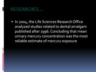RESEARCHES….
 In 2004, the Life Sciences Research Office
analyzed studies related to dental amalgam
published after 1996. Concluding that mean
urinary mercury concentration was the most
reliable estimate of mercury exposure
 