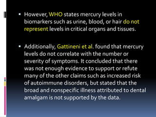  However,WHO states mercury levels in
biomarkers such as urine, blood, or hair do not
represent levels in critical organs and tissues.
 Additionally, Gattineni et al. found that mercury
levels do not correlate with the number or
severity of symptoms. It concluded that there
was not enough evidence to support or refute
many of the other claims such as increased risk
of autoimmune disorders, but stated that the
broad and nonspecific illness attributed to dental
amalgam is not supported by the data.
 