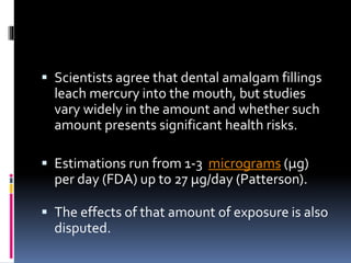  Scientists agree that dental amalgam fillings
leach mercury into the mouth, but studies
vary widely in the amount and whether such
amount presents significant health risks.
 Estimations run from 1-3 micrograms (µg)
per day (FDA) up to 27 µg/day (Patterson).
 The effects of that amount of exposure is also
disputed.
 