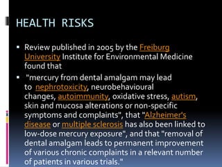 HEALTH RISKS
 Review published in 2005 by the Freiburg
University Institute for Environmental Medicine
found that
 "mercury from dental amalgam may lead
to nephrotoxicity, neurobehavioural
changes, autoimmunity, oxidative stress, autism,
skin and mucosa alterations or non-specific
symptoms and complaints", that "Alzheimer's
disease or multiple sclerosis has also been linked to
low-dose mercury exposure", and that "removal of
dental amalgam leads to permanent improvement
of various chronic complaints in a relevant number
of patients in various trials."
 