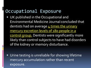 Occupational Exposure
 UK published in the Occupational and
Environmental Medicine Journalconcluded that
dentists had on average 4 times the urinary
mercury excretion levels of 180 people in a
control group. Dentists were significantly more
likely than control subjects to have had disorders
of the kidney or memory disturbance.
 Urine testing is unreliable for showing lifetime
mercury accumulation rather than recent
exposure.
 
