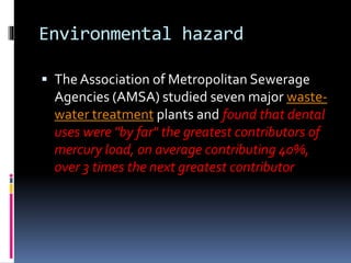 Environmental hazard
 The Association of Metropolitan Sewerage
Agencies (AMSA) studied seven major waste-
water treatment plants and found that dental
uses were "by far" the greatest contributors of
mercury load, on average contributing 40%,
over 3 times the next greatest contributor
 