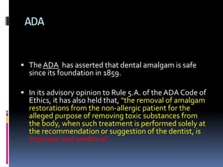 ADA
 The ADA has asserted that dental amalgam is safe
since its foundation in 1859.
 In its advisory opinion to Rule 5.A. of the ADA Code of
Ethics, it has also held that, "the removal of amalgam
restorations from the non-allergic patient for the
alleged purpose of removing toxic substances from
the body, when such treatment is performed solely at
the recommendation or suggestion of the dentist, is
improper and unethical".
 