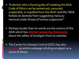  "A dentist who is found guilty of violating the ADA
Code of Ethics can be sentenced, censured,
suspended, or expelled from the ADA" and the "ADA
forbids its dentists from suggesting mercury
removal under threat of license suspension“
 Perhaps louder than its words are the actions of the
ADA which has deleted reassuring statements
about the safety of amalgam from its website.
 The Center for Disease Control (CDC) has also
deleted an entire webpage refuting amalgam as a
cause of illness.
 