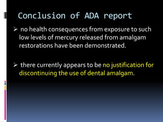 Conclusion of ADA report
 no health consequences from exposure to such
low levels of mercury released from amalgam
restorations have been demonstrated.
 there currently appears to be no justification for
discontinuing the use of dental amalgam.
 