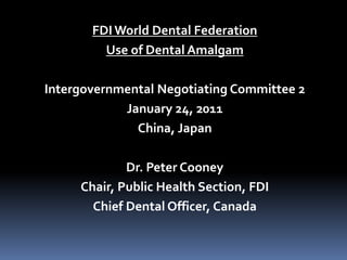 FDI World Dental Federation
Use of Dental Amalgam
Intergovernmental Negotiating Committee 2
January 24, 2011
China, Japan
Dr. Peter Cooney
Chair, Public Health Section, FDI
Chief Dental Officer, Canada
 