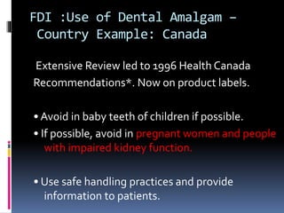 FDI :Use of Dental Amalgam –
Country Example: Canada
Extensive Review led to 1996 Health Canada
Recommendations*. Now on product labels.
• Avoid in baby teeth of children if possible.
• If possible, avoid in pregnant women and people
with impaired kidney function.
• Use safe handling practices and provide
information to patients.
 