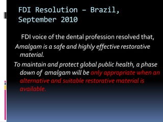 FDI Resolution – Brazil,
September 2010
FDI voice of the dental profession resolved that,
Amalgam is a safe and highly effective restorative
material.
To maintain and protect global public health, a phase
down of amalgam will be only appropriate when an
alternative and suitable restorative material is
available.
 