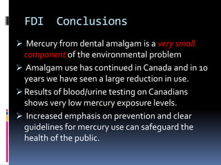 FDI Conclusions
 Mercury from dental amalgam is a very small
component of the environmental problem
 Amalgam use has continued in Canada and in 10
years we have seen a large reduction in use.
 Results of blood/urine testing on Canadians
shows very low mercury exposure levels.
 Increased emphasis on prevention and clear
guidelines for mercury use can safeguard the
health of the public.
 