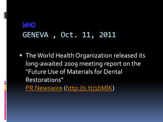 WHO
GENEVA , Oct. 11, 2011
 TheWorld Health Organization released its
long-awaited 2009 meeting report on the
"Future Use of Materials for Dental
Restorations"
PR Newswire (http://s.tt/1bMlK)
 