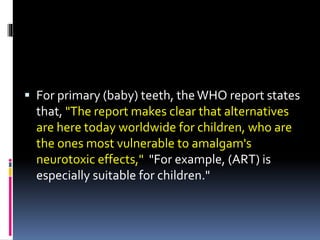  For primary (baby) teeth, theWHO report states
that, "The report makes clear that alternatives
are here today worldwide for children, who are
the ones most vulnerable to amalgam's
neurotoxic effects," "For example, (ART) is
especially suitable for children."
 