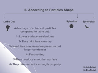 II- According to Particles Shape

Spherical

Lathe Cut

Spheroidal

Advantage of spherical particles
compared to lathe cut:
1- Lower surface area/volume
2- They take less mercury
3- Need less condensation pressure but
larger condenser
4- Fast setting
5-They produce smoother surface
6- They offer superior strength property
Dr. Hala Bahgat
Dr. Dina Mostafa

 