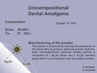 Unicompositional
Dental Amalgams
Composition:
Silver
Tin

Copper 13- 30%.

40-60%.
27 - 30%~
Manufacturing of the powder:
The powder is produced by melting and atomization of
the liquid alloy to produce spherical powder particles.
Each unicompositional spherical powder particle is
composed of γ Ag3Sn phase and ε Cu3Sn (epsilon)
phase which is concentrated near the particle surface.

Ag3Sn

Cu3Sn
Dr. Hala Bahgat
Dr. Dina Mostafa

 