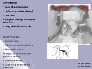 Advantages:
• Ease of manipulation
• High compressive strength
• Low cost
• Marginal leakage decreases
with time
• Long clinical service life

Disadvantages:
• Metallic color
• Brittle and low toughness
• Thermal irritation
•Subject to corrosion and
galvanic action
• subject to creep
• Does not bond to tooth
structure

Dr. Hala Bahgat
Dr. Dina Mostafa

 