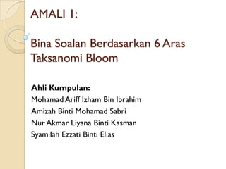 AMALI 1:

Bina Soalan Berdasarkan 6 Aras
Taksanomi Bloom

Ahli Kumpulan:
Mohamad Ariff Izham Bin Ibrahim
Amizah Binti Mohamad Sabri
Nur Akmar Liyana Binti Kasman
Syamilah Ezzati Binti Elias
 