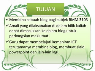 TUJUAN
Membina sebuah blog bagi subjek BMM 3103
Amali yang dilaksanakan di dalam bilik kuliah
 dapat dimasukkan ke dalam blog untuk
 perkongsian maklumat.
Guru dapat mempelajari kemahiran ICT
 terutamanya membina blog, membuat slaid
 powerpoint dan lain-lain lagi.
 