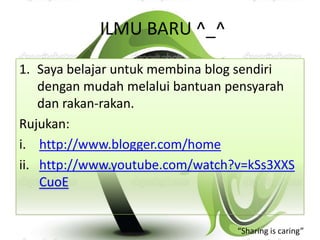 ILMU BARU ^_^
1. Saya belajar untuk membina blog sendiri
    dengan mudah melalui bantuan pensyarah
    dan rakan-rakan.
Rujukan:
i. http://www.blogger.com/home
ii. http://www.youtube.com/watch?v=kSs3XXS
    CuoE


                                 “Sharing is caring”
 