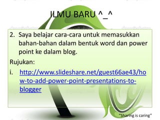 ILMU BARU ^_^
2. Saya belajar cara-cara untuk memasukkan
   bahan-bahan dalam bentuk word dan power
   point ke dalam blog.
Rujukan:
i. http://www.slideshare.net/guest66ae43/ho
   w-to-add-power-point-presentations-to-
   blogger


                                  “Sharing is caring”
 