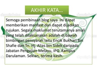 AKHIR KATA…
Semoga pembinaan blog saya ini dapat
memberikan manfaat dan dapat dijadikan
rujukan. Segala maklumat terutamanya amali
yang telah dilaksanakan adalah di bawah
bimbingan pensyarah iaitu Encik Bukhari Bin
Shafie dan Tn. Hj. Alias bin Sidek daripada
Jabatan Pengajian Melayu, IPG Kampus
Darulaman. Sekian, terima kasih.
 