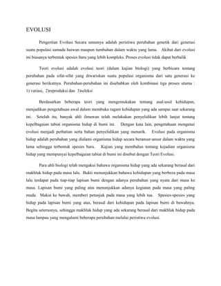 EVOLUSI
Pengertian Evolusi Secara umumya adalah peristiwa perubahan genetik dari generasi
suatu populasi samada haiwan maupun tumbuhan dalam waktu yang lama. Akibat dari evolusi
ini biasanya terbentuk spesies baru yang lebih kompleks. Proses evolusi tidak dapat berbalik
Teori evolusi adalah evolusi teori (dalam kajian biologi) yang berbicara tentang
perubahan pada sifat-sifat yang diwariskan suatu populasi organisma dari satu generasi ke
generasi berikutnya. Perubahan-perubahan ini disebabkan oleh kombinasi tiga proses utama :
1) variasi, 2)reproduksi dan 3)seleksi
Berdasarkan beberapa teori yang mengemukakan tentang asal-usul kehidupan,
menjadikan pengetahuan awal dalam membuka ragam kehidupan yang ada sampai saat sekarang
ini. Setelah itu, banyak ahli ilmuwan telah melakukan penyelidikan lebih lanjut tentang
kepelbagaian tabiat organisma hidup di bumi ini. Dengan kata lain, pengetahuan mengenai
evolusi menjadi perhatian serta bahan penyelidikan yang menarik. Evolusi pada organisma
hidup adalah perubahan yang dialami organisma hidup secara beransur-ansur dalam waktu yang
lama sehingga terbentuk spesies baru. Kajian yang membahas tentang kejadian organisma
hidup yang mempunyai kepelbagaian tabiat di bumi ini disebut dengan Teori Evolusi.
Para ahli biologi telah mengakui bahawa organisma hidup yang ada sekarang berasal dari
makhluk hidup pada masa lalu. Bukti menunjukkan bahawa kehidupan yang berbeza pada masa
lalu terdapat pada tiap-tiap lapisan bumi dengan adanya perubahan yang nyata dari masa ke
masa. Lapisan bumi yang paling atas menunjukkan adanya kegiatan pada masa yang paling
muda. Makin ke bawah, memberi petunjuk pada masa yang lebih tua. Spesies-spesies yang
hidup pada lapisan bumi yang atas, berasal dari kehidupan pada lapisan bumi di bawahnya.
Begitu seterusnya, sehingga makhluk hidup yang ada sekarang berasal dari makhluk hidup pada
masa lampau yang mengalami beberapa perubahan melalui peristiwa evolusi.
 