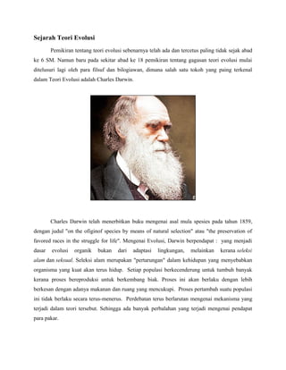 Sejarah Teori Evolusi
Pemikiran tentang teori evolusi sebenarnya telah ada dan tercetus paling tidak sejak abad
ke 6 SM. Namun baru pada sekitar abad ke 18 pemikiran tentang gagasan teori evolusi mulai
ditelusuri lagi oleh para filsuf dan bilogiawan, dimana salah satu tokoh yang paing terkenal
dalam Teori Evolusi adalah Charles Darwin.
Charles Darwin telah menerbitkan buku mengenai asal mula spesies pada tahun 1859,
dengan judul "on the ofiginof species by means of natural selection" atau "the preservation of
favored races in the struggle for life". Mengenai Evolusi, Darwin berpendapat : yang menjadi
dasar evolusi organik bukan dari adaptasi lingkungan, melainkan kerana seleksi
alam dan seksual. Seleksi alam merupakan "pertarungan" dalam kehidupan yang menyebabkan
organisma yang kuat akan terus hidup. Setiap populasi berkecenderung untuk tumbuh banyak
kerana proses bereproduksi untuk berkembang biak. Proses ini akan berlaku dengan lebih
berkesan dengan adanya makanan dan ruang yang mencukupi. Proses pertambah suatu populasi
ini tidak berlaku secara terus-menerus. Perdebatan terus berlarutan mengenai mekanisma yang
terjadi dalam teori tersebut. Sehingga ada banyak perbalahan yang terjadi mengenai pendapat
para pakar.
 