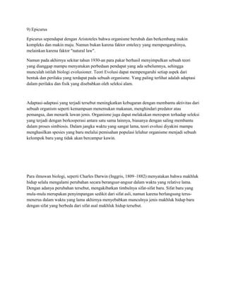 9) Epicurus
Epicurus sependapat dengan Aristoteles bahwa organisme berubah dan berkembang makin
kompleks dan makin maju. Namun bukan karena faktor entelecy yang mempengaruhinya,
melainkan karena faktor "natural law".
Namun pada akhirnya sekitar tahun 1930-an para pakar berhasil menyimpulkan sebuah teori
yang dianggap mampu menyatukan perbedaan pendapat yang ada sebelumnya, sehingga
munculah istilah biologi evolusioner. Teori Evolusi dapat mempengaruhi setiap aspek dari
bentuk dan perilaku yang terdapat pada sebuah organisme. Yang paling terlihat adalah adaptasi
dalam perilaku dan fisik yang disebabkan oleh seleksi alam.
Adaptasi-adaptasi yang terjadi tersebut meningkatkan kebugaran dengan membantu aktivitas dari
sebuah organism seperti kemampuan menemukan makanan, menghindari predator atau
pemangsa, dan menarik lawan jenis. Organisme juga dapat melakukan merespon terhadap seleksi
yang terjadi dengan berkooperasi antara satu sama lainnya, biasanya dengan saling membantu
dalam proses simbiosis. Dalam jangka waktu yang sangat lama, teori evolusi diyakini mampu
menghasilkan spesies yang baru melalui pemisahan populasi leluhur organisme menjadi sebuah
kelompok baru yang tidak akan bercampur kawin.
Para ilmuwan biologi, seperti Charles Darwin (Inggris, 1809–1882) menyatakan bahwa makhluk
hidup selalu mengalami perubahan secara berangsur-angsur dalam waktu yang relative lama.
Dengan adanya perubahan tersebut, mengakibatkan timbulnya sifat-sifat baru. Sifat baru yang
mula-mula merupakan penyimpangan sedikit dari sifat asli, namun karena berlangsung terus-
menerus dalam waktu yang lama akhirnya menyebabkan munculnya jenis makhluk hidup baru
dengan sifat yang berbeda dari sifat asal makhluk hidup tersebut.
 