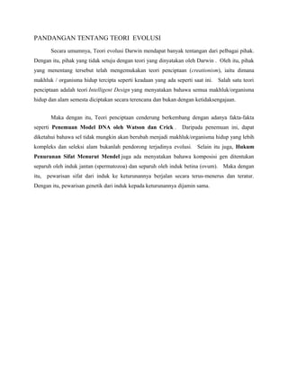 PANDANGAN TENTANG TEORI EVOLUSI
Secara umumnya, Teori evolusi Darwin mendapat banyak tentangan dari pelbagai pihak.
Dengan itu, pihak yang tidak setuju dengan teori yang dinyatakan oleh Darwin . Oleh itu, pihak
yang menentang tersebut telah mengemukakan teori penciptaan (creationism), iaitu dimana
makhluk / organisma hidup tercipta seperti keadaan yang ada seperti saat ini. Salah satu teori
penciptaan adalah teori Intelligent Design yang menyatakan bahawa semua makhluk/organisma
hidup dan alam semesta diciptakan secara terencana dan bukan dengan ketidaksengajaan.
Maka dengan itu, Teori penciptaan cenderung berkembang dengan adanya fakta-fakta
seperti Penemuan Model DNA oleh Watson dan Crick . Daripada penemuan ini, dapat
diketahui bahawa sel tidak mungkin akan berubah menjadi makhluk/organisma hidup yang lebih
kompleks dan seleksi alam bukanlah pendorong terjadinya evolusi. Selain itu juga, Hukum
Penurunan Sifat Menurut Mendel juga ada menyatakan bahawa komposisi gen ditentukan
separuh oleh induk jantan (spermatozoa) dan separuh oleh induk betina (ovum). Maka dengan
itu, pewarisan sifat dari induk ke keturunannya berjalan secara terus-menerus dan teratur.
Dengan itu, pewarisan genetik dari induk kepada keturunannya dijamin sama.
 
