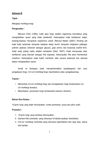 1
Seksyen B
Tajuk :
Mengkaji morfologi fungi
Pengenalan :
Menurut Chen (1992), kulat atau fungi adalah organisma bernukleus yang
menghasilkan spora yang tidak berklorofil. Kebanyakan kulat berfilamen tetapi
kadang-kadang merupakan organisma unisel. Menurut Mader (2007), Dinding sel
kulat tidak terbentuk daripada selulosa tetapi terdiri daripada rangkaian pelbagai
polimer glukosa (dikenali sebagai glucan), gula amino dan biasanya sedikit kitin.
Kulat yang paling nyata adalah cendawan (Starr, 2007). Kulat mempunyai akar
berfilamen yang dikenali sebagai hifa (hyphae). Sekumpulan hifa akan membentuk
miselium. Kebanyakan kulat boleh membiak oleh secara aseksual dan seksual
dalam menghasilkan spora.
Amali ini bertujuan untuk memperkenalkan kepelbagaian dan cara
pengelasan fungi. Ciri-ciri morfologi fungi diperhatikan untuk pengelasannya.
Tujuan :
• Memerhati ciri-ciri morfologi fungi dan mengelaskan fungi berdasarkan ciri-
ciri morfologi tersebut.
• Menentukan penamaan fungi berdasarkan kekunci dikotomi.
Bahan Dan Radas :
10 jenis fungi yang telah dikumpulkan, kanta pembesar, pisau dan jubin putih
Prosedur :
1. 10 jenis fungi yang berbeza dikumpulkan.
2. Gambar foto tumbuhan yang dikumpul di habitat asalnya disediakan.
3. Ciri-ciri morfologi tumbuhan yang dikumpul diperhatikan dari segi akar, warna
dan bentuk.
 