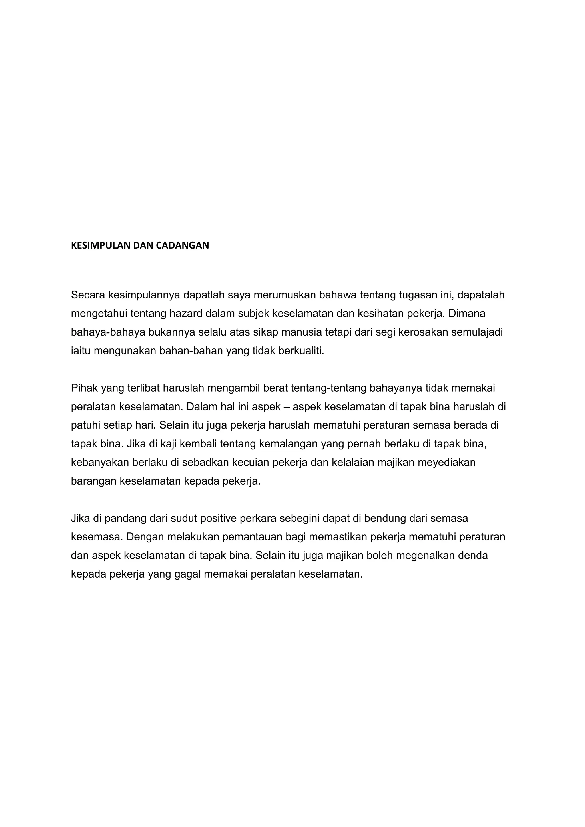 KESIMPULAN DAN CADANGAN



Secara kesimpulannya dapatlah saya merumuskan bahawa tentang tugasan ini, dapatalah
mengetahui tentang hazard dalam subjek keselamatan dan kesihatan pekerja. Dimana
bahaya-bahaya bukannya selalu atas sikap manusia tetapi dari segi kerosakan semulajadi
iaitu mengunakan bahan-bahan yang tidak berkualiti.


Pihak yang terlibat haruslah mengambil berat tentang-tentang bahayanya tidak memakai
peralatan keselamatan. Dalam hal ini aspek – aspek keselamatan di tapak bina haruslah di
patuhi setiap hari. Selain itu juga pekerja haruslah mematuhi peraturan semasa berada di
tapak bina. Jika di kaji kembali tentang kemalangan yang pernah berlaku di tapak bina,
kebanyakan berlaku di sebadkan kecuian pekerja dan kelalaian majikan meyediakan
barangan keselamatan kepada pekerja.


Jika di pandang dari sudut positive perkara sebegini dapat di bendung dari semasa
kesemasa. Dengan melakukan pemantauan bagi memastikan pekerja mematuhi peraturan
dan aspek keselamatan di tapak bina. Selain itu juga majikan boleh megenalkan denda
kepada pekerja yang gagal memakai peralatan keselamatan.
 