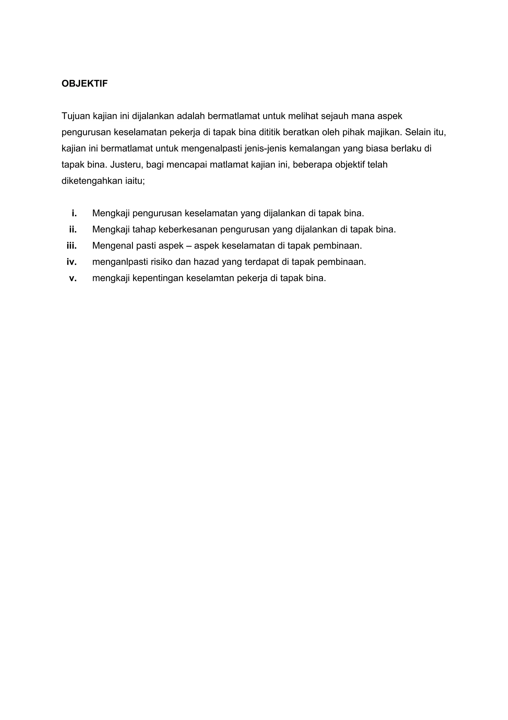 OBJEKTIF


Tujuan kajian ini dijalankan adalah bermatlamat untuk melihat sejauh mana aspek
pengurusan keselamatan pekerja di tapak bina dititik beratkan oleh pihak majikan. Selain itu,
kajian ini bermatlamat untuk mengenalpasti jenis-jenis kemalangan yang biasa berlaku di
tapak bina. Justeru, bagi mencapai matlamat kajian ini, beberapa objektif telah
diketengahkan iaitu;


   i.   Mengkaji pengurusan keselamatan yang dijalankan di tapak bina.
 ii.    Mengkaji tahap keberkesanan pengurusan yang dijalankan di tapak bina.
 iii.   Mengenal pasti aspek – aspek keselamatan di tapak pembinaan.
 iv.    menganlpasti risiko dan hazad yang terdapat di tapak pembinaan.
 v.     mengkaji kepentingan keselamtan pekerja di tapak bina.
 