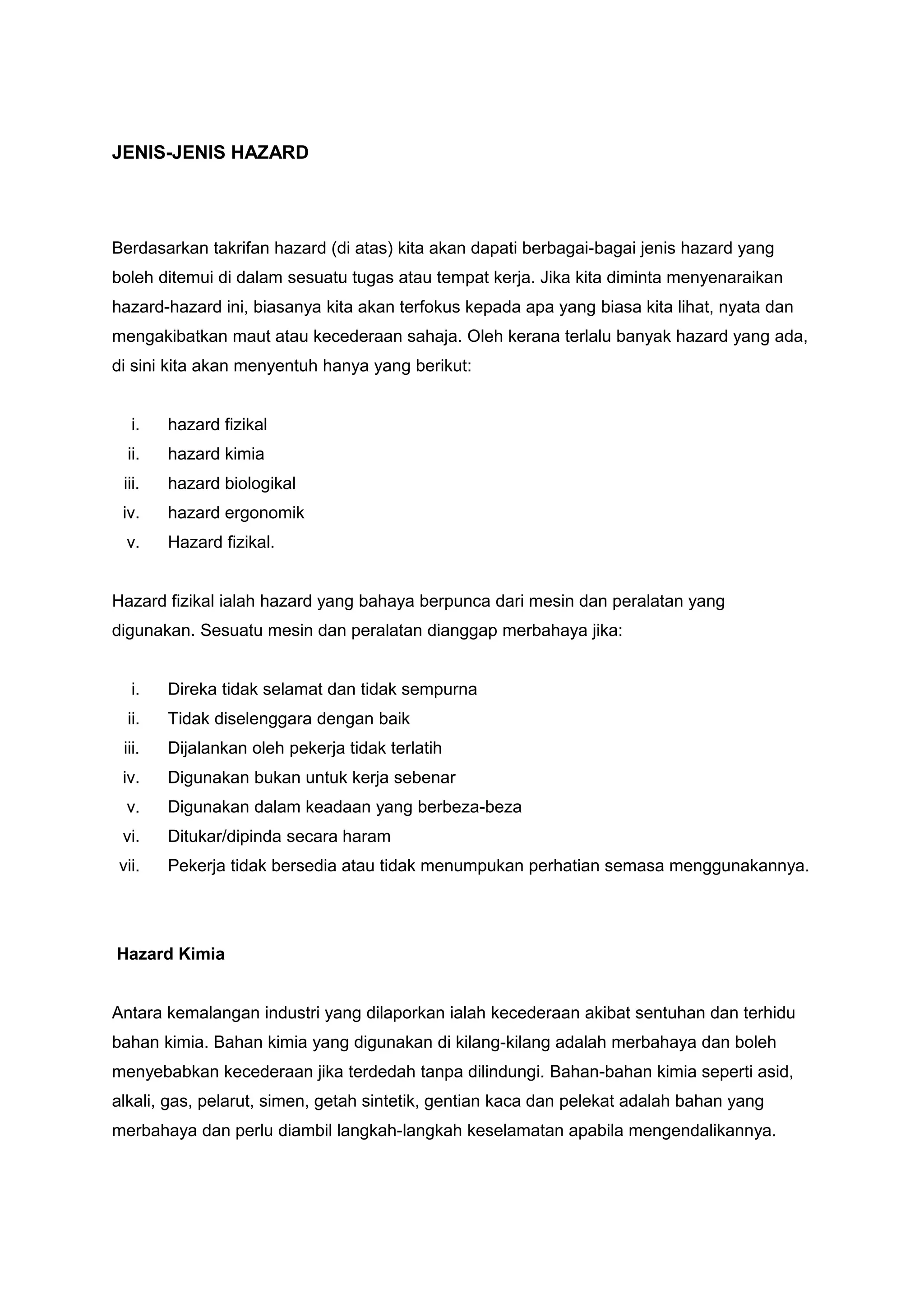JENIS-JENIS HAZARD




Berdasarkan takrifan hazard (di atas) kita akan dapati berbagai-bagai jenis hazard yang
boleh ditemui di dalam sesuatu tugas atau tempat kerja. Jika kita diminta menyenaraikan
hazard-hazard ini, biasanya kita akan terfokus kepada apa yang biasa kita lihat, nyata dan
mengakibatkan maut atau kecederaan sahaja. Oleh kerana terlalu banyak hazard yang ada,
di sini kita akan menyentuh hanya yang berikut:


  i.    hazard fizikal
  ii.   hazard kimia
 iii.   hazard biologikal
 iv.    hazard ergonomik
 v.     Hazard fizikal.


Hazard fizikal ialah hazard yang bahaya berpunca dari mesin dan peralatan yang
digunakan. Sesuatu mesin dan peralatan dianggap merbahaya jika:


  i.    Direka tidak selamat dan tidak sempurna
  ii.   Tidak diselenggara dengan baik
 iii.   Dijalankan oleh pekerja tidak terlatih
 iv.    Digunakan bukan untuk kerja sebenar
 v.     Digunakan dalam keadaan yang berbeza-beza
 vi.    Ditukar/dipinda secara haram
vii.    Pekerja tidak bersedia atau tidak menumpukan perhatian semasa menggunakannya.




Hazard Kimia


Antara kemalangan industri yang dilaporkan ialah kecederaan akibat sentuhan dan terhidu
bahan kimia. Bahan kimia yang digunakan di kilang-kilang adalah merbahaya dan boleh
menyebabkan kecederaan jika terdedah tanpa dilindungi. Bahan-bahan kimia seperti asid,
alkali, gas, pelarut, simen, getah sintetik, gentian kaca dan pelekat adalah bahan yang
merbahaya dan perlu diambil langkah-langkah keselamatan apabila mengendalikannya.
 