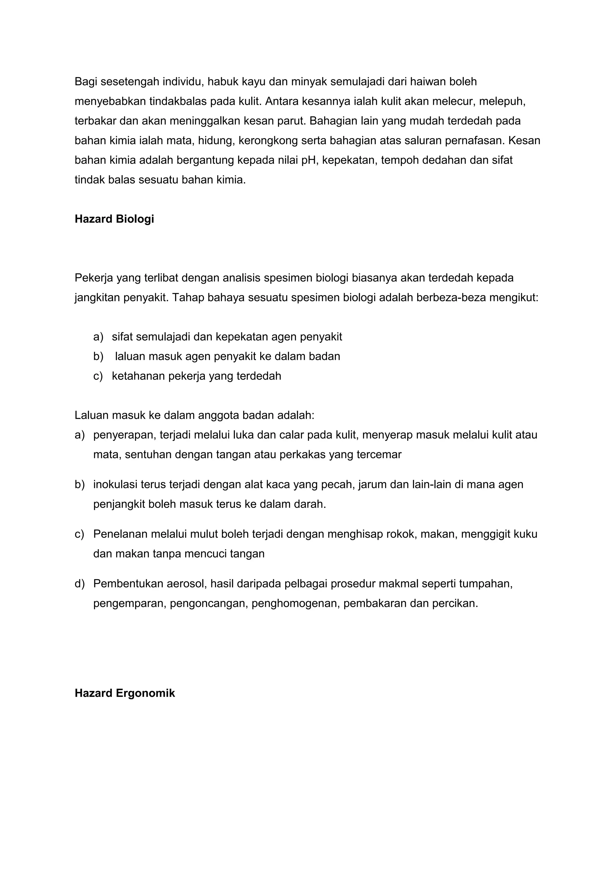 Bagi sesetengah individu, habuk kayu dan minyak semulajadi dari haiwan boleh
menyebabkan tindakbalas pada kulit. Antara kesannya ialah kulit akan melecur, melepuh,
terbakar dan akan meninggalkan kesan parut. Bahagian lain yang mudah terdedah pada
bahan kimia ialah mata, hidung, kerongkong serta bahagian atas saluran pernafasan. Kesan
bahan kimia adalah bergantung kepada nilai pH, kepekatan, tempoh dedahan dan sifat
tindak balas sesuatu bahan kimia.


Hazard Biologi




Pekerja yang terlibat dengan analisis spesimen biologi biasanya akan terdedah kepada
jangkitan penyakit. Tahap bahaya sesuatu spesimen biologi adalah berbeza-beza mengikut:


   a) sifat semulajadi dan kepekatan agen penyakit
   b)   laluan masuk agen penyakit ke dalam badan
   c) ketahanan pekerja yang terdedah


Laluan masuk ke dalam anggota badan adalah:
a) penyerapan, terjadi melalui luka dan calar pada kulit, menyerap masuk melalui kulit atau
   mata, sentuhan dengan tangan atau perkakas yang tercemar

b) inokulasi terus terjadi dengan alat kaca yang pecah, jarum dan lain-lain di mana agen
   penjangkit boleh masuk terus ke dalam darah.

c) Penelanan melalui mulut boleh terjadi dengan menghisap rokok, makan, menggigit kuku
   dan makan tanpa mencuci tangan

d) Pembentukan aerosol, hasil daripada pelbagai prosedur makmal seperti tumpahan,
   pengemparan, pengoncangan, penghomogenan, pembakaran dan percikan.




Hazard Ergonomik
 